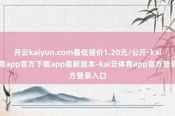 开云kaiyun.com最低报价1.20元/公斤-kai云体育app官方下载app最新版本-kai云体育app官方登录入口