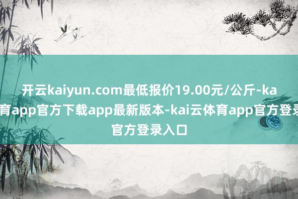 开云kaiyun.com最低报价19.00元/公斤-kai云体育app官方下载app最新版本-kai云体育app官方登录入口