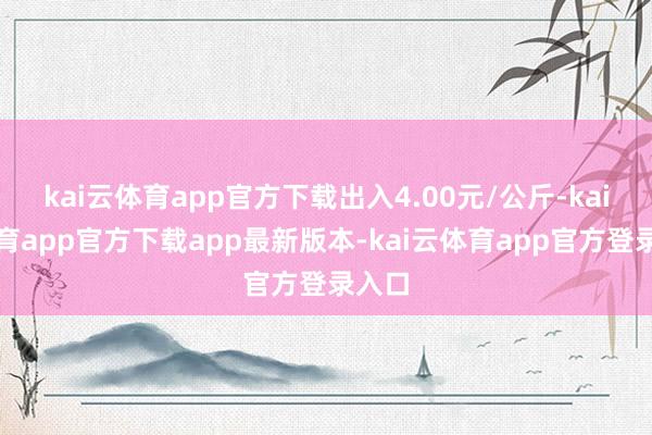 kai云体育app官方下载出入4.00元/公斤-kai云体育app官方下载app最新版本-kai云体育app官方登录入口