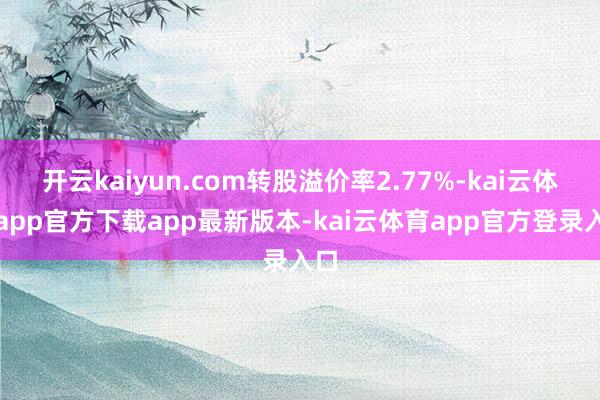 开云kaiyun.com转股溢价率2.77%-kai云体育app官方下载app最新版本-kai云体育app官方登录入口