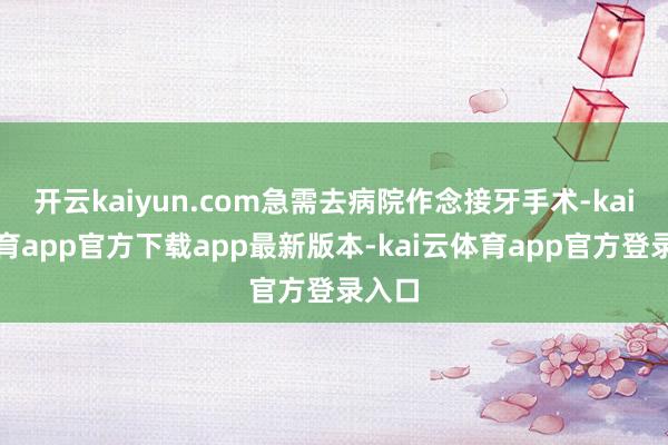 开云kaiyun.com急需去病院作念接牙手术-kai云体育app官方下载app最新版本-kai云体育app官方登录入口