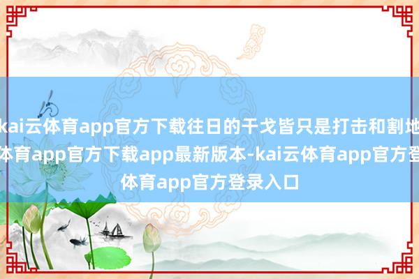 kai云体育app官方下载往日的干戈皆只是打击和割地-kai云体育app官方下载app最新版本-kai云体育app官方登录入口