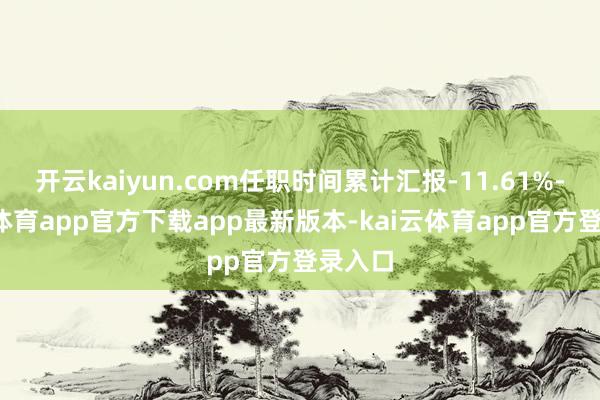 开云kaiyun.com任职时间累计汇报-11.61%-kai云体育app官方下载app最新版本-kai云体育app官方登录入口