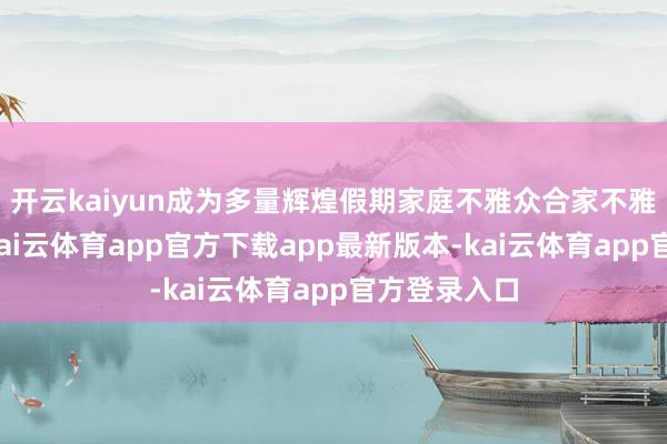 开云kaiyun成为多量辉煌假期家庭不雅众合家不雅影的遴荐-kai云体育app官方下载app最新版本-kai云体育app官方登录入口