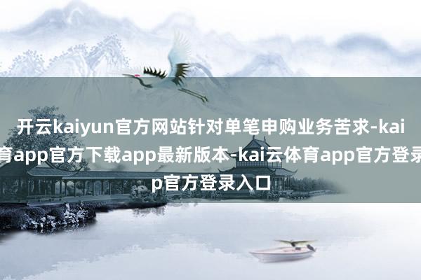 开云kaiyun官方网站针对单笔申购业务苦求-kai云体育app官方下载app最新版本-kai云体育app官方登录入口