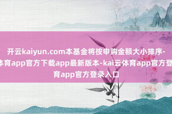 开云kaiyun.com本基金将按申购金额大小排序-kai云体育app官方下载app最新版本-kai云体育app官方登录入口