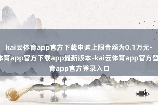 kai云体育app官方下载申购上限金额为0.1万元-kai云体育app官方下载app最新版本-kai云体育app官方登录入口