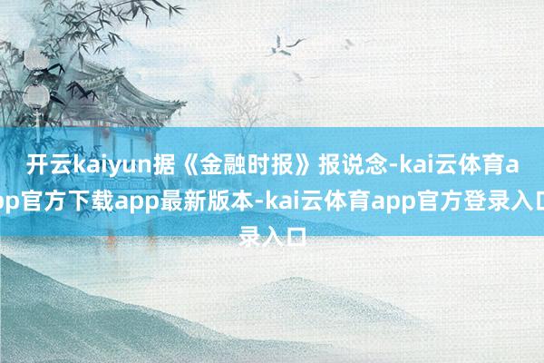 开云kaiyun据《金融时报》报说念-kai云体育app官方下载app最新版本-kai云体育app官方登录入口