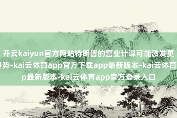 开云kaiyun官方网站特朗普的营业计谋可能激发更捏久的通胀上行趋势-kai云体育app官方下载app最新版本-kai云体育app官方登录入口