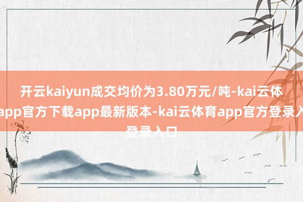 开云kaiyun成交均价为3.80万元/吨-kai云体育app官方下载app最新版本-kai云体育app官方登录入口