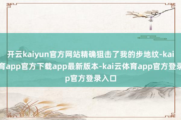 开云kaiyun官方网站精确狙击了我的步地纹-kai云体育app官方下载app最新版本-kai云体育app官方登录入口