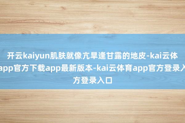 开云kaiyun肌肤就像亢旱逢甘露的地皮-kai云体育app官方下载app最新版本-kai云体育app官方登录入口