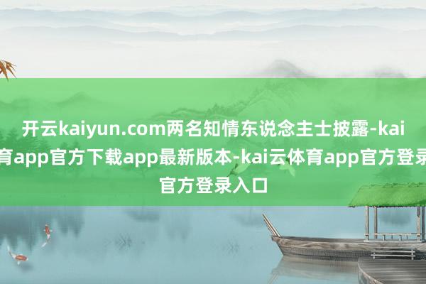开云kaiyun.com两名知情东说念主士披露-kai云体育app官方下载app最新版本-kai云体育app官方登录入口