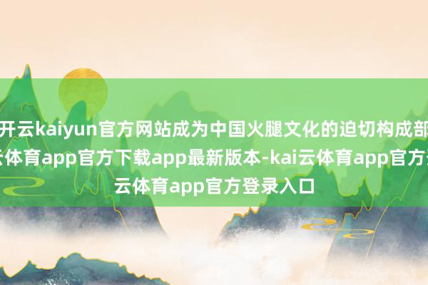开云kaiyun官方网站成为中国火腿文化的迫切构成部分-kai云体育app官方下载app最新版本-kai云体育app官方登录入口