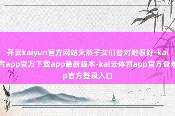 开云kaiyun官方网站天然子女们皆对她很好-kai云体育app官方下载app最新版本-kai云体育app官方登录入口