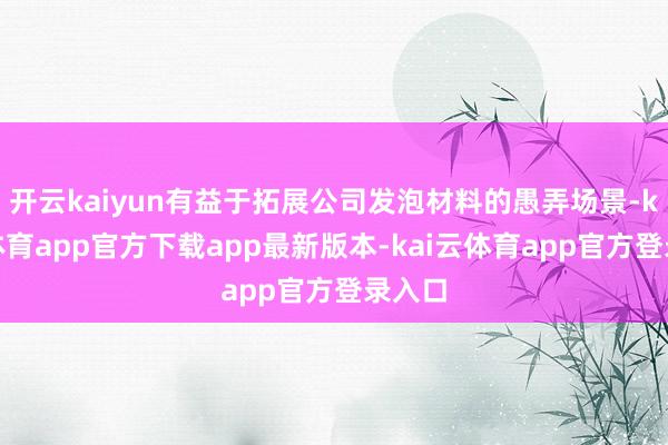 开云kaiyun有益于拓展公司发泡材料的愚弄场景-kai云体育app官方下载app最新版本-kai云体育app官方登录入口