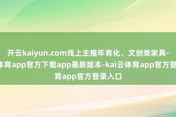 开云kaiyun.com线上主推年青化、文创类家具-kai云体育app官方下载app最新版本-kai云体育app官方登录入口