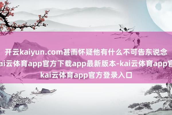 开云kaiyun.com甚而怀疑他有什么不可告东说念主的办法-kai云体育app官方下载app最新版本-kai云体育app官方登录入口