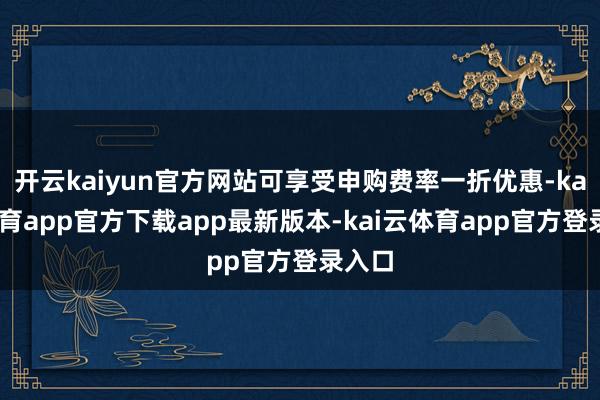 开云kaiyun官方网站可享受申购费率一折优惠-kai云体育app官方下载app最新版本-kai云体育app官方登录入口