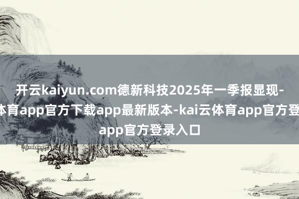开云kaiyun.com德新科技2025年一季报显现-kai云体育app官方下载app最新版本-kai云体育app官方登录入口