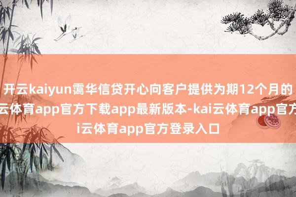 开云kaiyun霭华信贷开心向客户提供为期12个月的贷款-kai云体育app官方下载app最新版本-kai云体育app官方登录入口