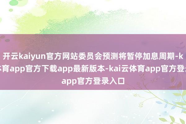 开云kaiyun官方网站委员会预测将暂停加息周期-kai云体育app官方下载app最新版本-kai云体育app官方登录入口