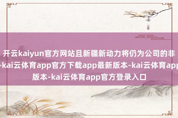 开云kaiyun官方网站且新疆新动力将仍为公司的非全资从属公司-kai云体育app官方下载app最新版本-kai云体育app官方登录入口
