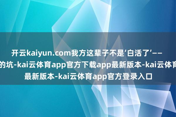 开云kaiyun.com我方这辈子不是‘白活了’—— 我吃过的苦、踩过的坑-kai云体育app官方下载app最新版本-kai云体育app官方登录入口