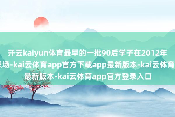 开云kaiyun体育最早的一批90后学子在2012年前后照旧步入了职场-kai云体育app官方下载app最新版本-kai云体育app官方登录入口