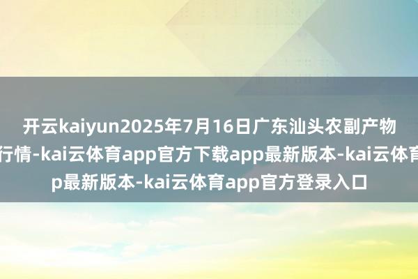 开云kaiyun2025年7月16日广东汕头农副产物批发中心阛阓价钱行情-kai云体育app官方下载app最新版本-kai云体育app官方登录入口