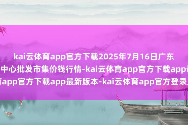 kai云体育app官方下载2025年7月16日广东东莞市大京九农副居品中心批发市集价钱行情-kai云体育app官方下载app最新版本-kai云体育app官方登录入口