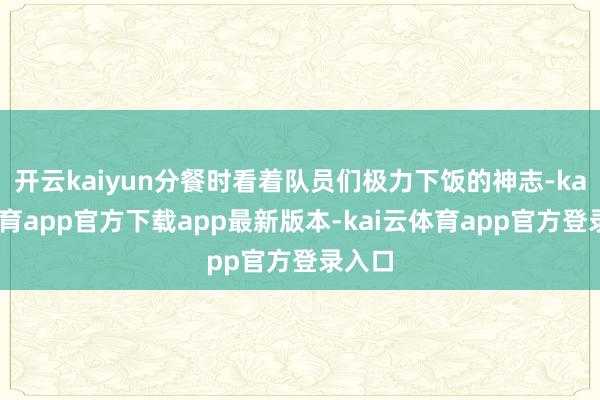 开云kaiyun分餐时看着队员们极力下饭的神志-kai云体育app官方下载app最新版本-kai云体育app官方登录入口