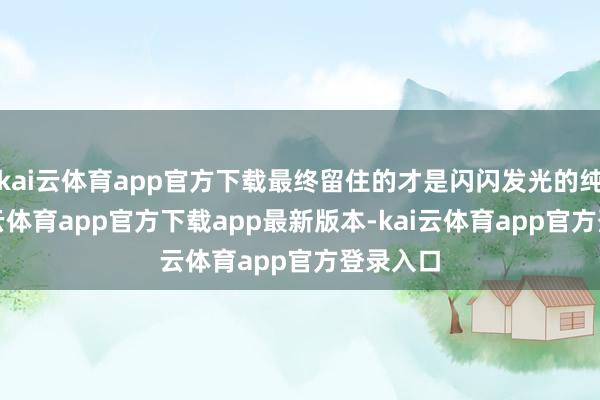 kai云体育app官方下载最终留住的才是闪闪发光的纯金-kai云体育app官方下载app最新版本-kai云体育app官方登录入口