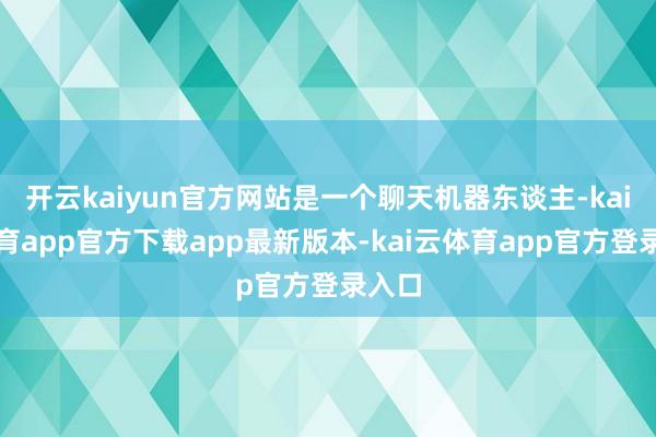 开云kaiyun官方网站是一个聊天机器东谈主-kai云体育app官方下载app最新版本-kai云体育app官方登录入口