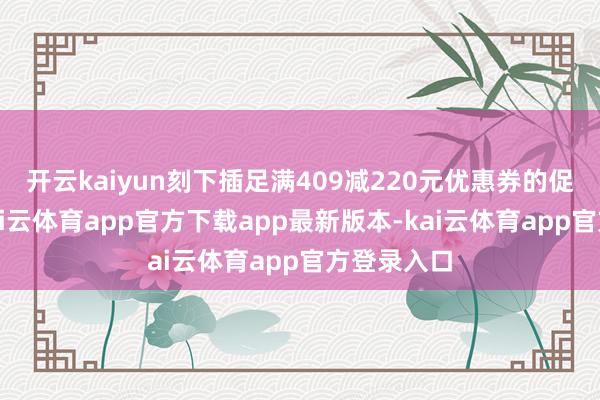 开云kaiyun刻下插足满409减220元优惠券的促销看成-kai云体育app官方下载app最新版本-kai云体育app官方登录入口