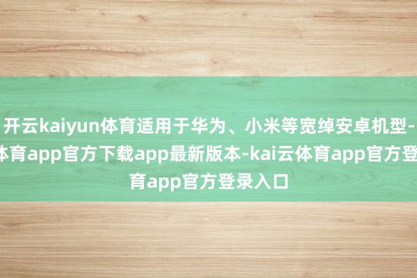 开云kaiyun体育适用于华为、小米等宽绰安卓机型-kai云体育app官方下载app最新版本-kai云体育app官方登录入口