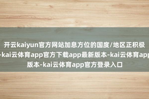 开云kaiyun官方网站加息方位的国度/地区正积极收紧货币战略-kai云体育app官方下载app最新版本-kai云体育app官方登录入口