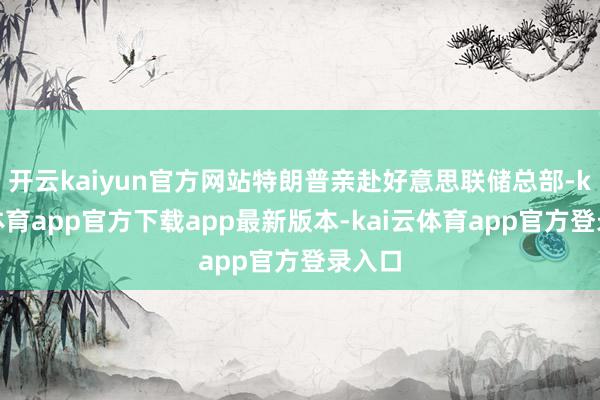 开云kaiyun官方网站特朗普亲赴好意思联储总部-kai云体育app官方下载app最新版本-kai云体育app官方登录入口