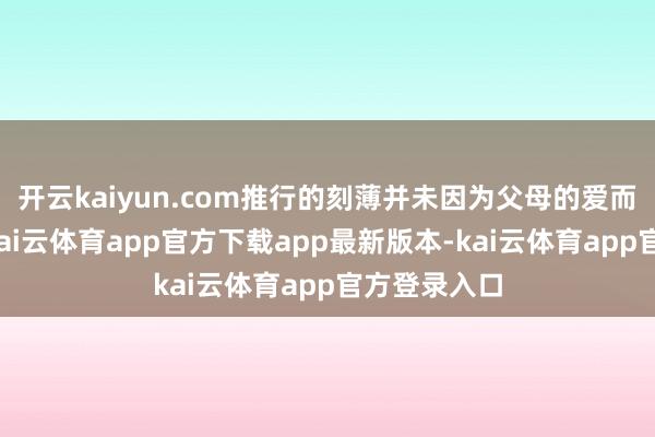开云kaiyun.com推行的刻薄并未因为父母的爱而变得顺心-kai云体育app官方下载app最新版本-kai云体育app官方登录入口