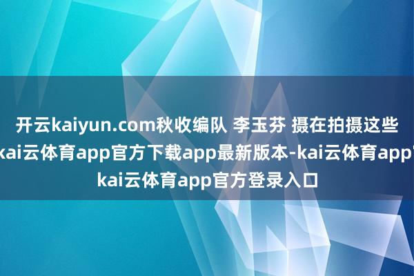 开云kaiyun.com秋收编队 李玉芬 摄在拍摄这些作品的工夫-kai云体育app官方下载app最新版本-kai云体育app官方登录入口