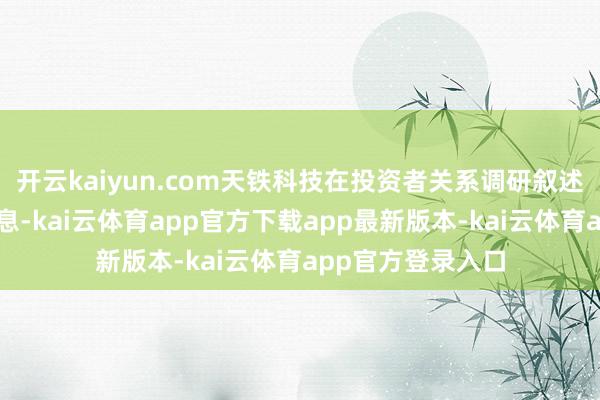 开云kaiyun.com天铁科技在投资者关系调研叙述中也表现相关信息-kai云体育app官方下载app最新版本-kai云体育app官方登录入口