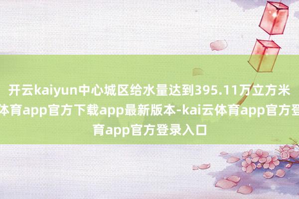 开云kaiyun中心城区给水量达到395.11万立方米-kai云体育app官方下载app最新版本-kai云体育app官方登录入口