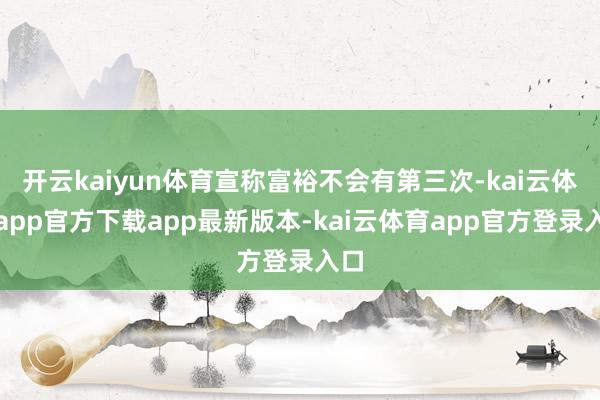 开云kaiyun体育宣称富裕不会有第三次-kai云体育app官方下载app最新版本-kai云体育app官方登录入口