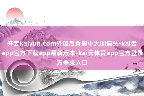 开云kaiyun.com外加后置居中大圆镜头-kai云体育app官方下载app最新版本-kai云体育app官方登录入口