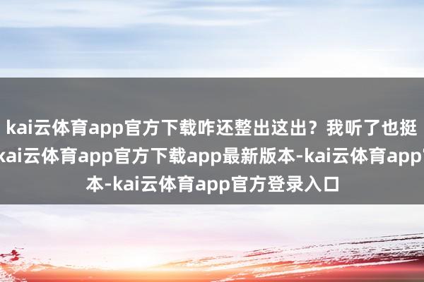 kai云体育app官方下载咋还整出这出？我听了也挺不是味说念-kai云体育app官方下载app最新版本-kai云体育app官方登录入口