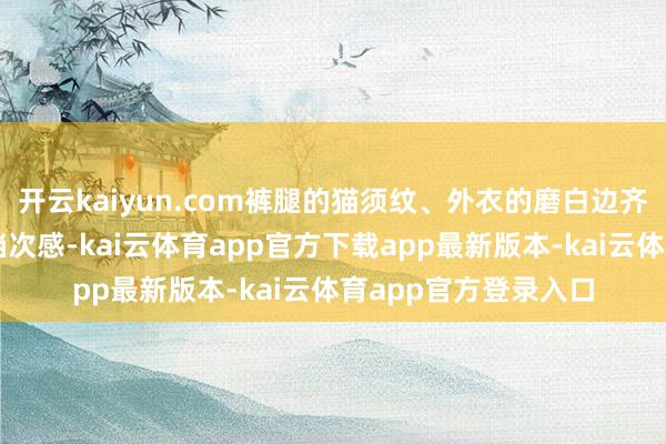 开云kaiyun.com裤腿的猫须纹、外衣的磨白边齐呈现出当然精致的档次感-kai云体育app官方下载app最新版本-kai云体育app官方登录入口