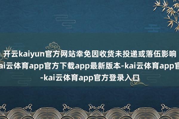 开云kaiyun官方网站幸免因收货未投递或落伍影响苦求审核-kai云体育app官方下载app最新版本-kai云体育app官方登录入口