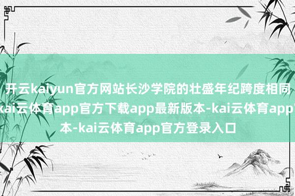 开云kaiyun官方网站长沙学院的壮盛年纪跨度相同惊东说念主-kai云体育app官方下载app最新版本-kai云体育app官方登录入口