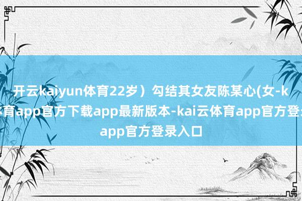 开云kaiyun体育22岁）勾结其女友陈某心(女-kai云体育app官方下载app最新版本-kai云体育app官方登录入口