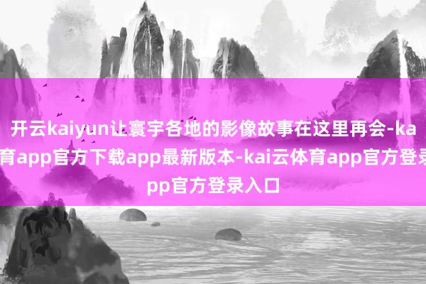 开云kaiyun让寰宇各地的影像故事在这里再会-kai云体育app官方下载app最新版本-kai云体育app官方登录入口